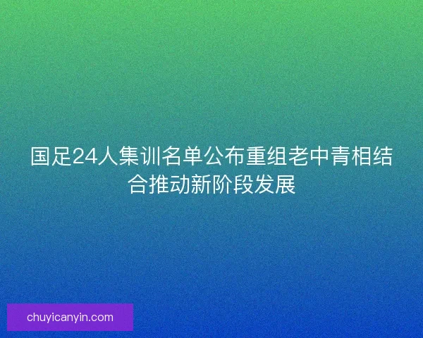 国足24人集训名单公布重组老中青相结合推动新阶段发展