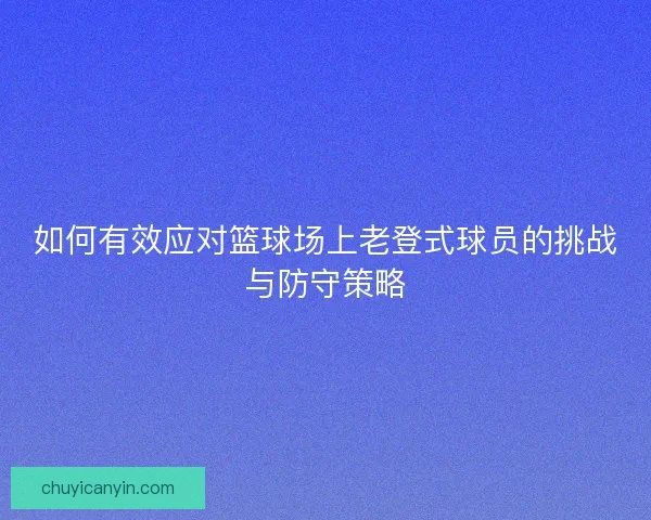 如何有效应对篮球场上老登式球员的挑战与防守策略